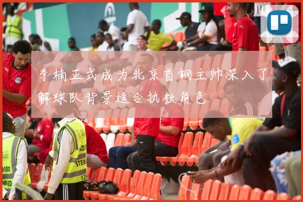 李楠正式成为北京首钢主帅深入了解球队背景适合执教角色