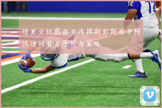 特里分析图赫尔选择斯彭斯而非阿诺德的背后原因与策略