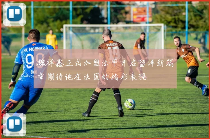 魏祥鑫正式加盟法甲开启留洋新篇章期待他在法国的精彩表现