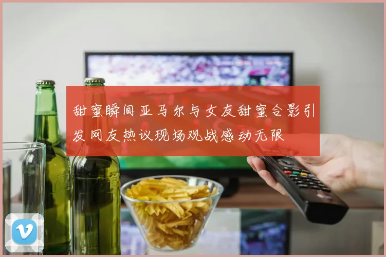 甜蜜瞬间亚马尔与女友甜蜜合影引发网友热议现场观战感动无限