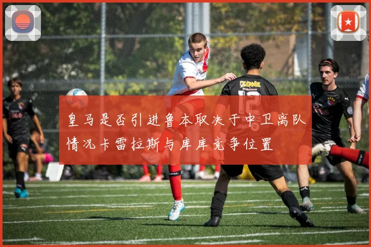 皇马是否引进鲁本取决于中卫离队情况卡雷拉斯与库库竞争位置