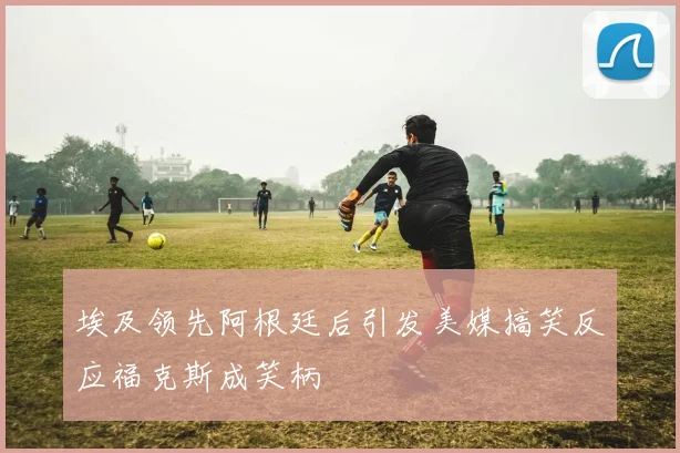 埃及领先阿根廷后引发美媒搞笑反应福克斯成笑柄