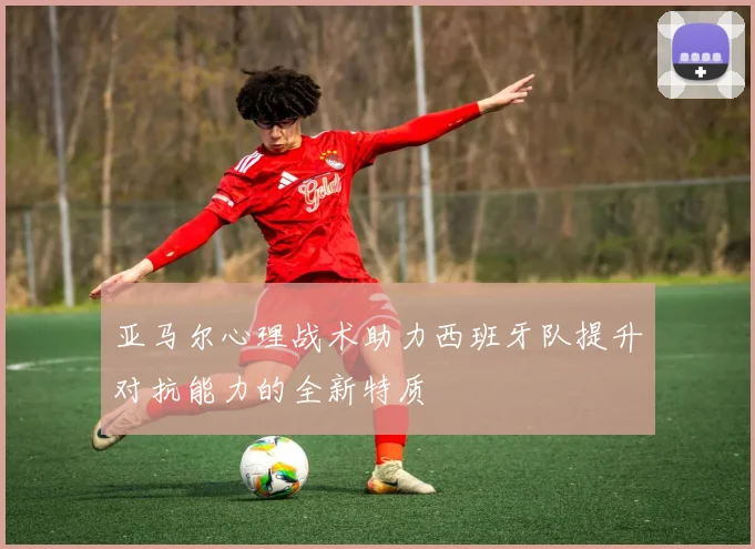 亚马尔心理战术助力西班牙队提升对抗能力的全新特质