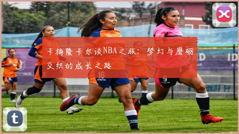 卡梅隆卡尔谈NBA之旅：梦幻与磨砺交织的成长之路