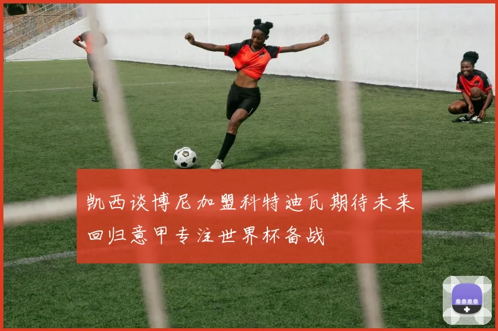 凯西谈博尼加盟科特迪瓦期待未来回归意甲专注世界杯备战