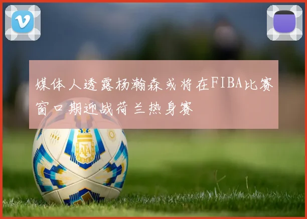 媒体人透露杨瀚森或将在FIBA比赛窗口期迎战荷兰热身赛