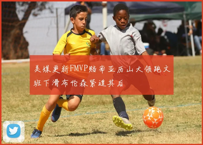 美媒更新FMVP赔率亚历山大领跑文班下滑布伦森紧追其后