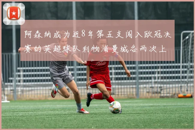 阿森纳成为近8年第五支闯入欧冠决赛的英超球队利物浦曼城各两次上演辉煌