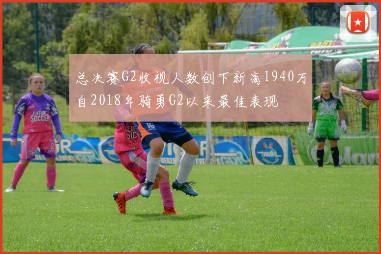 总决赛G2收视人数创下新高1940万自2018年骑勇G2以来最佳表现