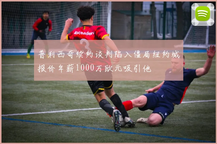 普利西奇续约谈判陷入僵局纽约城报价年薪1000万欧元吸引他