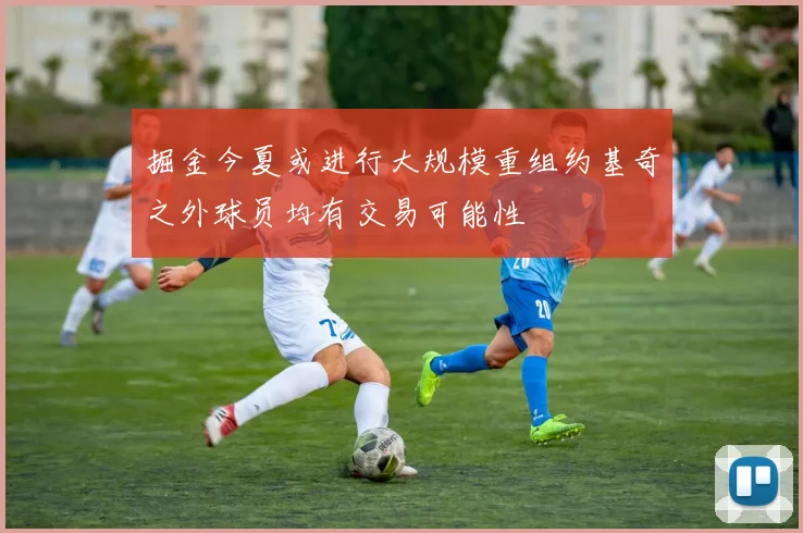 掘金今夏或进行大规模重组约基奇之外球员均有交易可能性