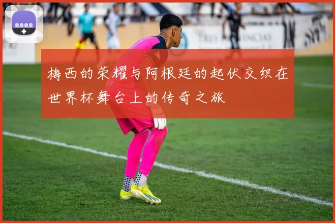 梅西的荣耀与阿根廷的起伏交织在世界杯舞台上的传奇之旅