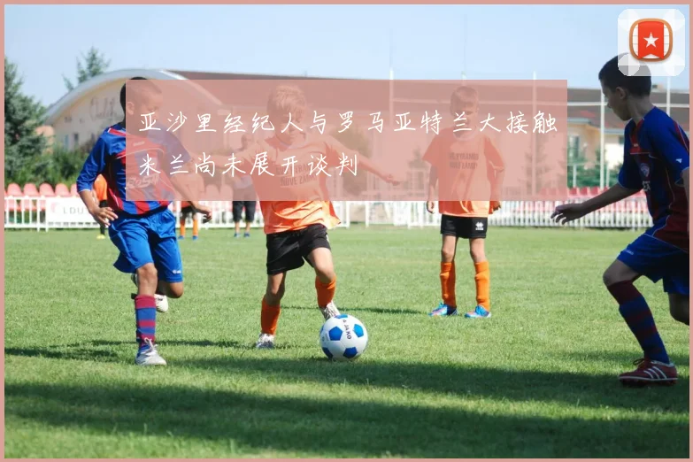 亚沙里经纪人与罗马亚特兰大接触米兰尚未展开谈判