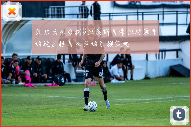 贝尔戈米分析G拉莫斯与希拉对意甲的适应性与米兰的引援策略