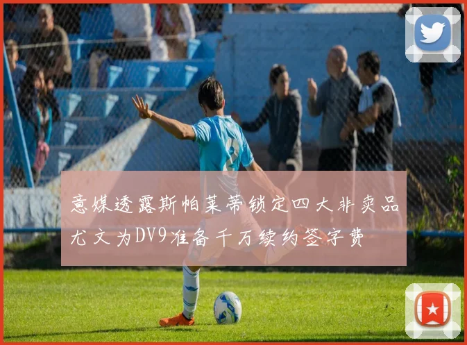 意媒透露斯帕莱蒂锁定四大非卖品尤文为DV9准备千万续约签字费