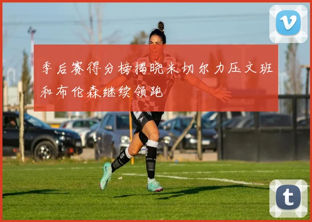 季后赛得分榜揭晓米切尔力压文班和布伦森继续领跑