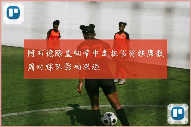 阿布德膝盖韧带中度扭伤将缺席数周对球队影响深远